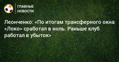 Леонченко: «По итогам трансферного окна «Локо» сработал в ноль. Раньше клуб работал в убыток»