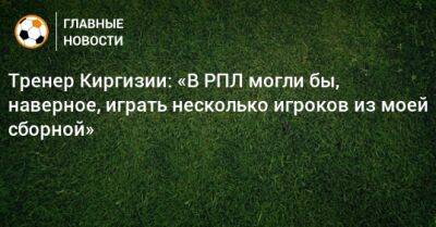 Тренер Киргизии: «В РПЛ могли бы, наверное, играть несколько игроков из моей сборной»