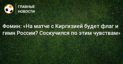 Фомин: «На матче с Киргизией будет флаг и гимн России? Соскучился по этим чувствам»