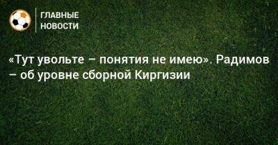 «Тут увольте – понятия не имею». Радимов – об уровне сборной Киргизии