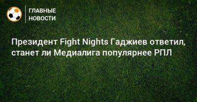 Президент Fight Nights Гаджиев ответил, станет ли Медиалига популярнее РПЛ