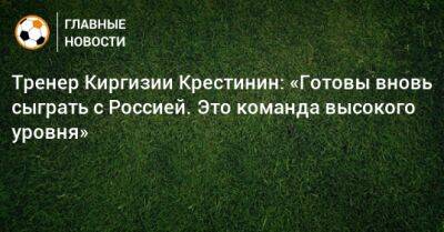 Тренер Киргизии Крестинин: «Готовы вновь сыграть с Россией. Это команда высокого уровня»