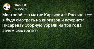 Мостовой – о матче Киргизия – Россия: «*** я буду смотреть на киргизов и афериста Писарева? Нас на три года убрали, зачем смотреть?»