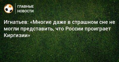 Игнатьев: «Многие даже в страшном сне не могли представить, что России проиграет Киргизии»