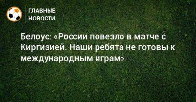 Белоус: «России повезло в матче с Киргизией. Наши ребята не готовы к международным играм»