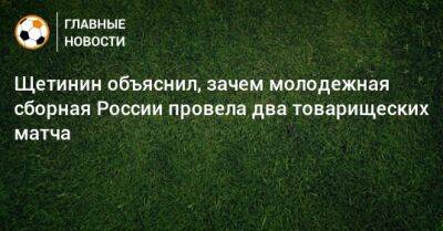 Щетинин объяснил, зачем молодежная сборная России провела два товарищеских матча