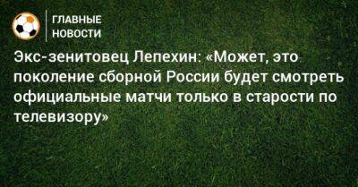 Экс-зенитовец Лепехин: «Может, это поколение сборной России будет смотреть официальные матчи только в старости по телевизору»