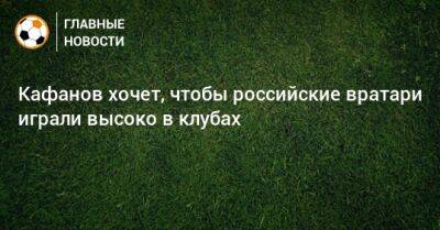 Кафанов хочет, чтобы российские вратари играли высоко в клубах