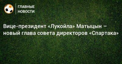 Сергей Родионов - Юсуф Алекперов - Олег Малышев - Евгений Мележиков - Вице-президент «Лукойла» Матыцын – новый глава совета директоров «Спартака» - bombardir.ru