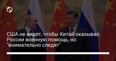 США не видят, чтобы Китай оказывал России военную помощь, но "внимательно следят"