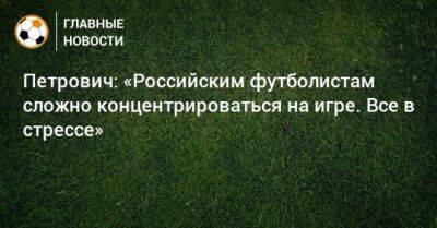 Петрович: «Российским футболистам сложно концентрироваться на игре. Все в стрессе»
