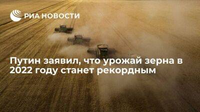 Путин: урожай зерна в 2022 году станет рекордным и достигнет 150 миллионов тонн