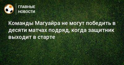 Команды Магуайра не могут победить в десяти матчах подряд, когда защитник выходит в старте