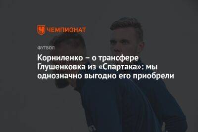 Корниленко — о трансфере Глушенкова из «Спартака»: мы однозначно выгодно его приобрели