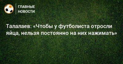 Талалаев: «Чтобы у футболиста отросли яйца, нельзя постоянно на них нажимать»