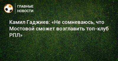 Камил Гаджиев: «Не сомневаюсь, что Мостовой сможет возглавить топ-клуб РПЛ»