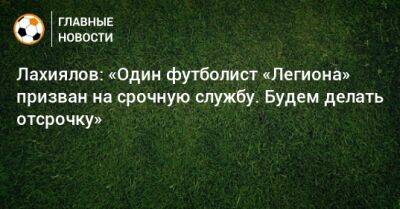 Лахиялов: «Один футболист «Легиона» призван на срочную службу. Будем делать отсрочку»