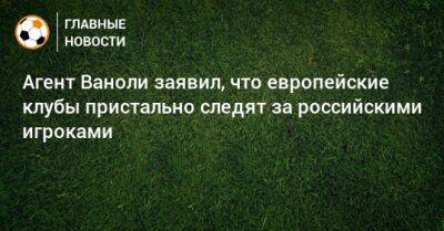 Агент Ваноли заявил, что европейские клубы пристально следят за российскими игроками
