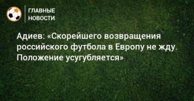 Адиев: «Скорейшего возвращения российского футбола в Европу не жду. Положение усугубляется»