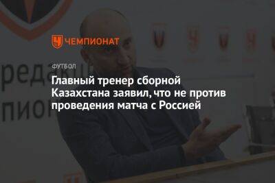 Главный тренер сборной Казахстана заявил, что не против проведения матча с Россией