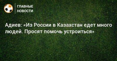 Адиев: «Из России в Казахстан едет много людей. Просят помочь устроиться»