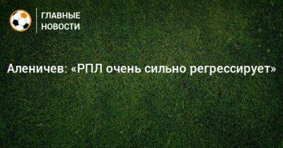 Аленичев: «РПЛ очень сильно регрессирует»