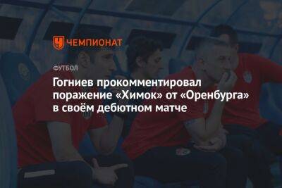 Гогниев прокомментировал поражение «Химок» от «Оренбурга» в своём дебютном матче