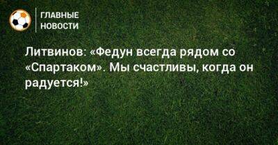 Литвинов: «Федун всегда рядом со «Спартаком». Мы счастливы, когда он радуется!»