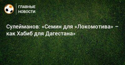 Сулейманов: «Семин для «Локомотива» – как Хабиб для Дагестана»