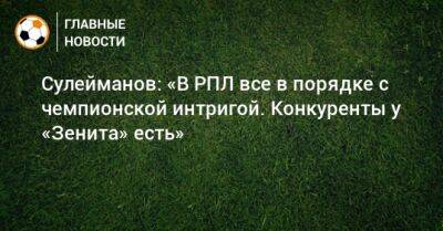 Сулейманов: «В РПЛ все в порядке с чемпионской интригой. Конкуренты у «Зенита» есть»