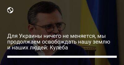 Для Украины ничего не меняется, мы продолжаем освобождать нашу землю и наших людей: Кулеба