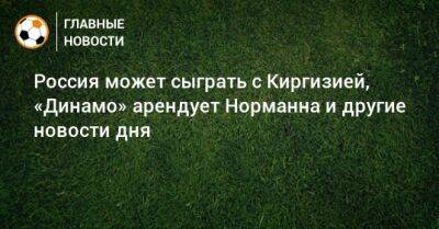 Россия может сыграть с Киргизией, «Динамо» арендует Норманна и другие новости дня