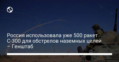 Россия использовала уже 500 ракет С-300 для обстрелов наземных целей – Генштаб
