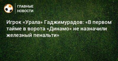 Игрок «Урала» Гаджимурадов: «В первом тайме в ворота «Динамо» не назначили железный пенальти»
