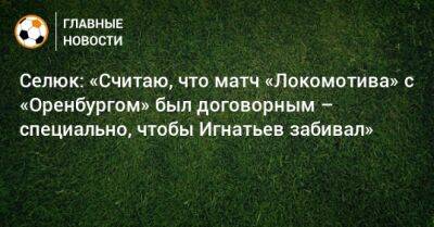 Селюк: «Считаю, что матч «Локомотива» с «Оренбургом» был договорным – специально, чтобы Игнатьев забивал»