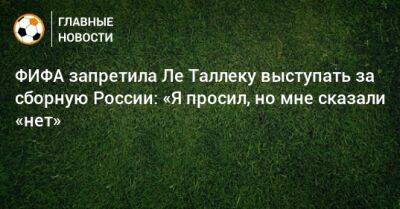 ФИФА запретила Ле Таллеку выступать за сборную России: «Я просил, но мне сказали «нет»