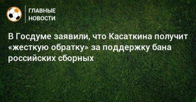 В Госдуме заявили, что Касаткина получит «жесткую обратку» за поддержку бана российских сборных