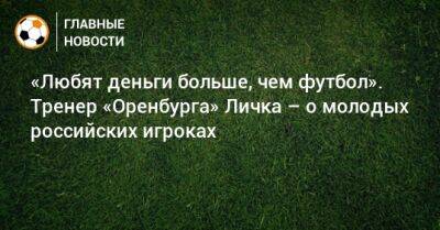 «Любят деньги больше, чем футбол». Тренер «Оренбурга» Личка – о молодых российских игроках