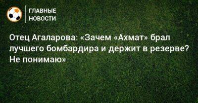 Отец Агаларова: «Зачем «Ахмат» брал лучшего бомбардира и держит в резерве? Не понимаю»