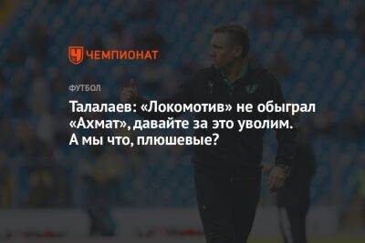 Талалаев: «Локомотив» не обыграл «Ахмат», давайте за это уволим. А мы что, плюшевые?