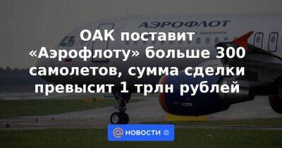 ОАК поставит «Аэрофлоту» больше 300 самолетов, сумма сделки превысит 1 трлн рублей