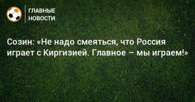 Андрей Созин - Созин: «Не надо смеяться, что Россия играет с Киргизией. Главное – мы играем!» - bombardir.ru - Россия - Киргизия - Иран