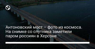 Антоновский мост – фото из космоса. На снимке со спутника заметили паром россиян в Херсоне