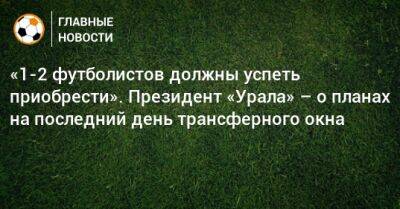 «1-2 футболистов должны успеть приобрести». Президент «Урала» – о планах на последний день трансферного окна