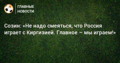 Созин: «Не надо смеяться, что Россия играет с Киргизией. Главное – мы играем!»