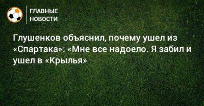 Глушенков объяснил, почему ушел из «Спартака»: «Мне все надоело. Я забил и ушел в «Крылья»