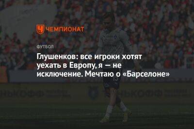 Глушенков: все игроки хотят уехать в Европу, я — не исключение. Мечтаю о «Барселоне»