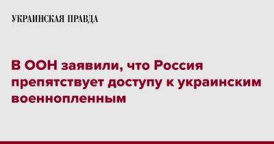 Матильда Богнер - В ООН заявили, что Россия препятствует доступу к украинским военнопленным - pravda.com.ua - Россия - Украина