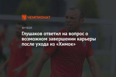 Глушаков ответил на вопрос о возможном завершении карьеры после ухода из «Химок»