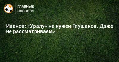 Иванов: «Уралу» не нужен Глушаков. Даже не рассматриваем»